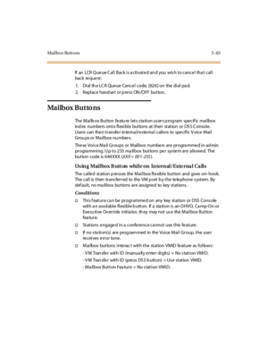 Page 194Mai l bo x Butt o ns 5 - 63
If an LCR Q ue ue C al l Back i s a cti vat e d an d you wis h t o cance l tha t cal l
back re que st :
1. Dial the LCR Queue Cancel code, [626] on the dial pad.
2 . Repl ace hand se t or p re ss ON /O FF but ton .
Ma i lb ox B u t to ns
The Mailb ox Button featu re lets s ta tion us ers p rog ram specif ic mailbox
index numbers onto flexible buttons at their station or DSS Console.
Users can then transfer internal/external callers to specific Voice Mail
Grou ps or Ma il box...