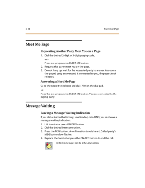 Page 1955-64 Meet Me Page
Mee t Me Pa ge
Requ estin g An oth er Pa rty Meet You on a Pa ge
1 . Di al th e d esi r ed 2- dig it or 3 -di git p agi ng c ode ,
-or -
Pr es s p re -pr ogr amme d MEE T ME b utton.
2. Requestthatpartymeetyouonthepage.
3 . Do n ot hang up, wai t for t he re que ste d p ar t y t o ans wer. A s s oon as
the pa ged party a nswe rs and is conne cte d to you, th e p age circuit
releases.
Answ ering a Mee t Me Pa ge
Go to the nearest telephone and dial [770] on the dial pad,
-or -
Pre ss the...