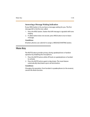Page 196Mute Key5-65
Answering a Message Waiting Indication
If your MSG button is lit, y ou hav e a me ss age waiting for you. The firs t
messageleftisthefirstonecalled.
1. Pres s the MSG button. Station tha t le ft mes sag e is sig naled with tone
ri ngi ng.
2. If called station does not answer, press MSG button once to leave
message.
Conditions
8- button phones u se code 623 to as sig n a MESS AG E W AITING button.
Mu t e K ey
The MUT E b utton p rovide s p rivacy during spe ake rp hone or hands et
operation...