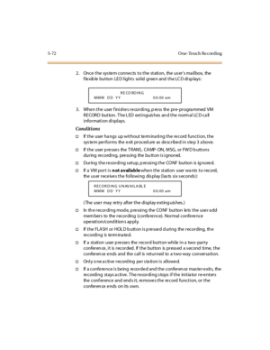 Page 2035-72 O ne-To uch Re cording
2. Once the sys te m conne cts to the station, the us er’smailbox, the
f le xib le but ton LE D l ight s sol id gr ee n and t he LC D di sp lays :
3. When the user finishes recording, press the pre-programmed VM
RECORD button . The L ED extinguis hes an d the norm al LCD ca ll
information displays.
Conditions
†If the user hangs up without terminating the record function, the
system performs the exit procedure as described in step 3 above.
†If t he user p re sse s the T RANS ,...