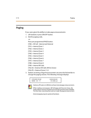 Page 2055-74Paging
Pa gi n g
If you were given the ability to make page announcements:
1. Lift hands et or pres s ON/OFF button.
2 . Di al th e p agi ng code ,
-or -
Pr es s p re -pr ogr amme d PAGE b utton.
[7 00 ] = A ll C all - I nte rn al and Ext er nal
[701] = Inte rn al Zone 1
[702] = Inte rn al Zone 2
[703] = Inte rn al Zone 3
[704] = Inte rn al Zone 4
[705] = Inte rn al Zone 5
[706] = Inte rn al Zone 6
[707] = Inte rn al Zone 7
[708] = Inte rn al Zone 8
[709] = Inte rn al All Ca lls
[76]+[0] = External...