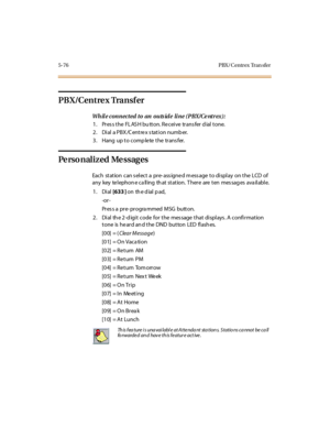 Page 2075-76 PBX/ Centrex Tran sfer
PB X/Cent re x Tra nsf er
Wh il e c on n ec t ed t o an ou ts id e li n e ( PBX / Ce nt r ex ) :
1. Pres s the FL AS H bu tton. Re ceive trans fer d ial tone.
2 . Di al a PBX /C ent re x s tat i on numb er.
3. Hang up to complete the transfer.
Pe rso nalized Me ssages
Each st at ion can s el ect a pr e- ass igne d m ess age t o di spl ay on t he LCD of
any key te l ephon e ca ll ing th at st at ion. T her e are t en mes sag es ava il abl e.
1. Dial[633 ]on th e d ial p ad,
-or...