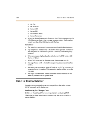 Page 2115-80 Pul se-t o-To ne Swit chover
†On Tri p
†On Va c at ion
†Return AM
†Return PM
†Return Next Week
†Return Tomorrow
4. WhenthedesiredmessageisshownontheLCDdisplay,pressingthe
H OLD button activate s tha t mes sage on your station. Confirmation
tone is heard and the DND button LED flashes.
Conditions
†The t el eph one re ce iv ing t he m ess age mus t be a d isp lay t el ephon e.
†Key te le phone s and S LTs m ay a ctivate the me ss age. SLTs are notified
tha t the y h ave an a c ti ve me ssa ge wit h a...