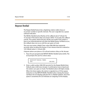 Page 212Repea t Re dia l 5 - 81
Repeat Redial
The Repeat Redial feature lets a digital key station redial a busy or
no-a nswe r numbe r a t spe cif ic intervals. The us er is s ign ale d v ia a queue
call b ack indication.
TheREDIALflexiblebuttonflashesatthecallbackrateof120ipmfor
15 s econds . If the station does not answe r within 15 se conds, the callba ck
cancels. Th e s ystem retains the la st call the us er ma de. If the station is
busy on an int er nal /ext er nal cal l when the Red ial Q ueue Ca ll Back...