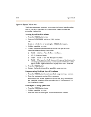 Page 2175-86Speed Dial
Sys te m Spe ed Nu mber s
The first progra mme d attenda nt must e nter the Sys te m S pee d nu mbers
(020 to 999). If an attendant was not specified, speed numbers are
ent er e d at S ta ti o n 1 0 0.
Storing Spe ed Dial Nu mbers
1. Pres s the SPE ED button once.
2. Press an OUTSIDE LINE button or POOL button.
-or -
Se le c t an outs ide l ine by pr es si ng t he SP EE D b utt on a gai n.
3 . Di al th e s pe ed bin loca ti on.
4 . Di al th e d esi r ed te le phone numb er. Inc l ude t he...