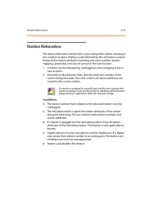 Page 218Sta tion Relocation 5 -87
Station Relocation
The Station Relocation Feature lets a user unplug their station and plug it
into a noth er location. Dialing a code followed by the old s ta tion numb er
brings all th e s ta tion a ttribute s includ ing exte nsion numb er, bu tton
mapping, speed dial, and class of service to the new location.
1. A station can b e rel ocated by unpl uggin g i t, the n p lugg ing it i nto a
new loca tion.
2 . Di al [6 36 ] on th e d ial p ad. T hen, di al t he ext en sion numbe...