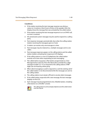 Page 220Text M essa ging ( Silent Resp on se) 5 -89
Conditions
†If the station receiving the text message response was doing a
camp- on, it receive s a short b urs t of tone on the spe ake r, the n the
display shows the message that was activated by the called station.
†If th e s ta ti o n r ec ei vi ng t he te xt me ssa ge r es po ns e i s o n an O HVO c al l,
no tone is receive d.
†All canne d and cus tom mes sage s ma y be use d to re spond to a ca llin g
par t y.
†Text res ponse messa ges automatically clear...
