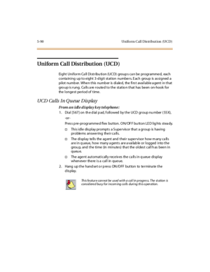 Page 2215-90 Uniform Call Dis tribution (UCD)
Uniform Call Distribution (UCD)
Ei ght Uni for m Ca ll Di st r ibu ti on (UC D) group s ca n be pr ogr amme d, each
conta ining up to e ight 3-d igit station numbe rs. E ach group is as signed a
pi lot numb er . Whe n t his numb er is di ale d, the fi rs t avai l abl e a gent i n t hat
gro up is rung. Calls are routed to the statio n that has been on-hook for
the longest period of time.
UCD Calls In Q ueue Dis play
From an idle display key telephone:
1 . Di al [5 67...