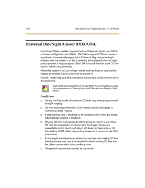 Page 2235-92 Univers al D ay/N ight Ans wer (UD A/ UNA )
Universal Day/Night Answer (UDA/UNA)
Incom ing CO line s ca n be programme d f or Univ ersal D ay Ans wer (UD A)
or Univ ersa l N ight Ans wer (UN A). UDA/UNA a ssigne d C O lines can a ls o
signal over th e external pa ge port(s ). If E xternal Da y programming is
ena ble d a nd t he sy ste m i s in the d ay mo d e, th e a ssi gne d e xte r nal pag e
port(s ) pre sent a ringing signal. UD A/UNA is es ta blishe d on a per C O line
bas is in adm in prog ram...