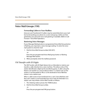 Page 224Vo i c e M a i l G r o u p s ( V M ) 5 - 9 3
Vo i c e Ma i l Gro u ps ( V M )
Forwarding Callers to Your Mailbox
Int e rc o m and Tr ansf er re d C O ca ll er s may be ro ut e d di re c t ly to yo ur mai l
box b y forwarding y our phone to a v oice ma il group. Callers a re then
greeted by your personal voice mail greeting, if available. (Refer to Call
Forward - Voice Mail Operation.)
Retrieving Voice Messages
If your Mess age Waiting b utton or programmed Voice Ma il Gro up button
is flashing, you may...