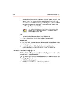 Page 2255-94 Voice Mail Gro ups ( VM )
3. Dial the desired party’s V MID (Mail Box location) a nd go on -hook. The
s ystem make s the conne ction to a n ava ilable Voice Mail p ort and
sends the Leave Mail Prefix (if any) plus the digits dialed as the VMID
nu mber, then the Le ave Mail S uffix d igits (if a ny). The sys te m then
cuts through the transferred caller.
-or -
1. The initiating system presses the Voice Mail button.
2 . Pr es s D SS bu t to n to tr ans fer d esi r ed par t y’sVoice Mail ID....