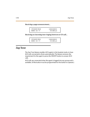 Page 2275-96Zap Tone
Receiving a page announcement...
Rec ei v in g a n i nc o m in g t on e r i n gi n g In t erc o m or CO c a ll . . .
Za p To ne
The Za p T one fea ture ena ble s AC D a gents in the he ads et mod e, to have
ACD calls connected to them automatically. The feature removes the
requirement for the agent to press the ON/OFF button to answer ACD
calls.
AC D ca lls are conne cte d w hen the ag ent is logge d into any group a nd is
ava ilable. (A flex b utton m ust be progra mmed for this button to...