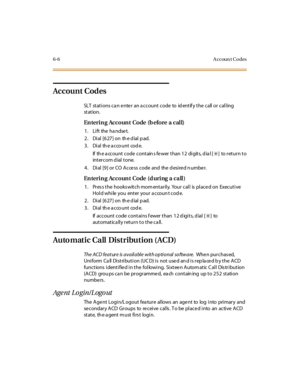 Page 2336-6 A ccoun t Codes
Account Codes
SLT stations ca n enter an a ccount code to id entif y the call or calling
st at ion.
En teri n g Accoun t Code (b efore a cal l)
1. Lift the handset.
2 . Di al [6 27 ] on th e d ial p ad.
3. Dial the acco unt code.
If th e a ccount code contain s fe wer than 12 digits, d ia l [
✳]toreturnto
intercom dial tone.
4. Dial [9] or CO Access code and the desired number.
En teri n g Accoun t Code (d uri ng a ca ll )
1 . Pr es s t he hooks wit c h mom ent ar il y. Your c al l is...