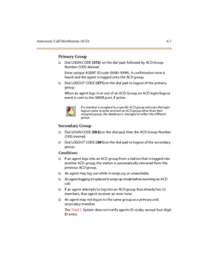 Page 234Auto ma ti c C al l D is tr i but i on (AC D ) 6- 7
Pri ma ry G ro up
†Di al LOGI N C ODE[ 572]on the dia l pad, followed by AC D Group
Numbe r (5 XX) des ir ed.
Enter unique AGENT ID code (0000–9999). A confirmation tone is
hea rd and the ag ent is logge d onto the AC D g roup.
†Di al LOGO UT COD E[ 571]on the dial pad to logout of the primary
grou p.
Whe n an age nt logs i n or out of an A CD Gr oup, a n A CD logi n/logo ut
eve nt is s ent t o t he SM DR p or t, if ac t ive .
Second ary Group
†Di al LO...