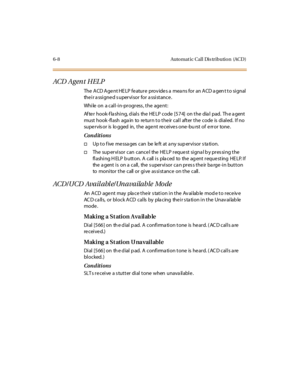 Page 2356-8 Automatic Call Distribution (ACD)
ACD A g en t H EL P
The ACD Agent HELP feature provides a means for an ACD agent to signal
the i r a ssi gne d s uper vi sor for a ssi st ance .
While on a call-in-progress, the agent:
Af te r hook-f la shi ng, d ial s the HE LP code [574] on the dia l pad. Th e a gent
must hook -fl ash aga in to re tur n t o t he ir cal l aft er t he code is di al ed. I f no
supe r vis or is lo gged in, t he age nt re c ei ve s one -bu rst of e rr or tone .
Conditions
†Up t o f ive...