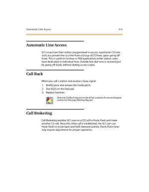 Page 236Auto ma ti c L i ne Acces s 6- 9
Automatic Line Access
SLT s m ay h ave t hei r st at ion pro gra mmed t o ac c e ss a pa rt i cu lar C O Line ,
such as a private line or a line from a Group of C O lines , upon going off -
hook. Thi s i s use ful in Ce ntr ex or PBX a ppl icat i ons w hen st ati on user s
have de di cat ed or indi vi dual l in es. O uts ide l ine di al t one is r ece ive d jus t
by going off- hook, wit hout di al ing ac c es s c od es.
Ca l l B ac k
Whe n you call a st at ion and re cei...