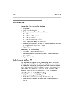 Page 2376-10 Ca ll Fo rwa rd
Ca l l For w ar d
Forwarding Calls to Another St ation
1. Lift hands et.
2 . Di al [6 40 ] on th e d ial p ad.
3. Dial th e a ppropriate forwarding condition code:
[6] = All Ca lls
[7] = Call Forward No An swer
[8] = Call Forward Bus y
[9] = Call Forward Bus y/No Answe r
[
✳]= Call ForwardOff-Net (viaspeeddial)
4. Dial the extension number or speed bin number where calls are to be
forwarded. A confirmation tone is heard.
5 . Repl ace hand se t.
Removing Call Forwarding
1. Lift...