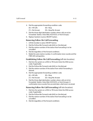 Page 238Ca ll F o r wa rd 6 - 1 1
4. Dial th e a ppropriate forwarding condition code.
[6] = All Ca lls [8] = Busy
[7] = No Ans wer [9] = Busy/No An swer
5. Dial the three-digit destination number where calls are to be
f or ward ed. St at ion, Voice Mai l, AC D/UCD, or Hunt Gr oups.)
6 . Repl ace hand se t or p re ss ON /O FF but ton .
Remov ing Follow-Me Call Forw arding
1. Lift the handset or press ON/OFF button.
2. Dial the Follow-Me Forward code [642] on the dial pad.
3 . Di al th e s ta ti o n nu m ber o f...