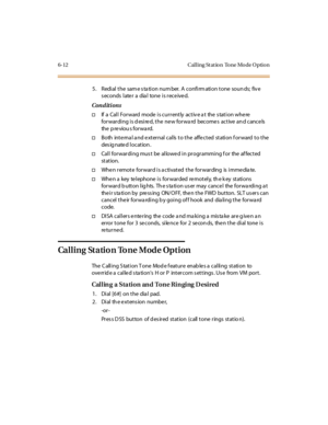 Page 2396-12 Cal l ing St at io n To ne Mo de O ptio n
5 . R edi al t he sam e s ta ti o n nu m ber. A c o nfi rm ati o n t o ne so u n ds; fiv e
seconds later a dial tone is received.
Conditions
†If a Cal l For ward mode i s cur r ent ly act iv e a t the s tat i on whe re
for war di ng i s d esi re d, t he ne w for wa rd become s act ive an d cance ls
the p reviou s forwa rd.
†Both internal and external calls to the affected station forward to the
des ig nate d l ocat ion .
†Cal l for war di ng mus t be al lowe...