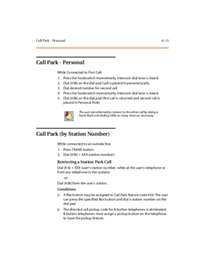 Page 240Ca ll Park - Pe rs onal 6 -13
Ca l l P ar k - P er s on a l
While Co nnected to Firs t Call:
1. Pres s the hooks witch mom entarily. Inte rcom dial tone is heard.
2. Dial [438] on the dial pad (call is placed in personal park).
3. Dial desired number for second call.
4. Pres s the hooks witch mom entarily. Inte rcom dial tone is heard.
5 . Di al [4 38 ] on th e d ial p ad ( fir st cal l is r et ur ned and second cal l is
placed in Personal Park).
Call Park (by Station Number)
While connected to an...