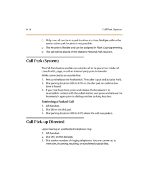 Page 2416-14 Cal l Pa rk (S yste m)
†Only o ne call can be in a park location at a time. Multiple calls to the
sam e s ta ti on p ark l ocati on i s not poss ib le .
†The#6codeisflexibleandcanbeassignedinFlash52programming.
†ThecallwillbeplacedintheStation’s Pe rs onal Par k l ocat ion.
Ca l l P ar k ( Sys t em )
The C all Par k f ea tur e ena ble s an out si de cal l to be pl aced on hol d a nd
consult with, page , or ca ll an in te rna l party prior to tra nsfe r.
While connected to an outside line:
1. Press...