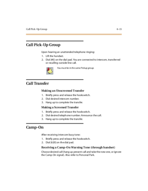 Page 242Ca ll P i c k - Up G ro u p 6 - 1 5
Ca l l P i c k -Up G rou p
Upon hearing an unattende d te le phone ringing:
1. Lift the handset.
2. Dial [#0] on the dia l pad. You are connected to intercom, trans ferred
or r ec a ll ing out si de li ne c all .
Ca l l Tra n s fe r
Making a n Un scre ened T ran sfer
1. Briefly press and release the hookswitch.
2. Dial desired intercom number.
3. Hang up to complete the transfer.
Mak i ng a S c re ened T ran sfer
1. Briefly press and release the hookswitch.
2. Dial de...