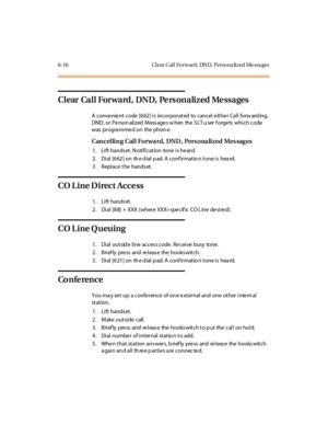 Page 2436-16 C l ear C al l Fo rw ard, DN D, Perso na liz ed Me ssa ges
ClearCallForward,DND,PersonalizedMessages
A convenient code [662] is incorporated to cancel either Call forw ard ing,
DND , or P e rson ali z ed M ess age s w hen the S LT u ser f orge ts whi c h c ode
was pr ogra mme d on the phon e.
Can cel lin g Cal l Forwa rd, DND , Pers ona lized Mes sag es
1. Lift hands et. N otification tone is he ard.
2 . Di al [6 62 ] on th e d ial p ad. A conf ir mat io n t one i s hea rd.
3. Replace the hands et....