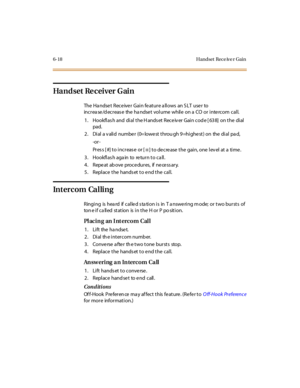 Page 2456-18 Handset Rece ive r Gain
Ha nd set Re c ei ver G ai n
The Handset Receiver Gain feature allows an SLT user to
increa se /d ecreas e the ha ndse t volume while on a CO or inte rcom call.
1 . Hookfl as h and di al t he H ands et Rece iv er Gai n cod e [ 63 8] on t he di al
pad.
2. Dial a v alid numbe r (0= lowe st throu gh 9=highe st) on the dial pa d,
-or -
Pr es s [ #] t o i nc r eas e or [
✳] to de cre ase the gain, one lev el at a time .
3 . Ho o kfl as h aga in to re tu r n t o c a ll .
4 . Repe...