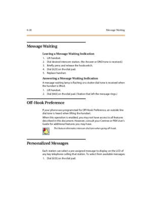 Page 2476-20 Mes sage Wa iting
Mess ag e Wa i t in g
Leav in g a Mes sag e Wai ti n g In dica ti on
1. Lift hands et.
2. Dial desired intercom station. (No Ans wer or DN D tone is received.)
3. Briefly press and release the hookswitch.
4 . Di al [6 23 ] on th e d ial p ad.
5 . Repl ace hand se t.
Answering a Message Waiting Indication
A mes sage wai t ing lam p i s fl as hing or a st utt e r d ial t one is re c ei ved whe n
the handset is lifted.
1. Lift hands et.
2 . Di al [6 63 ] on th e d ial p ad. ( St ati...