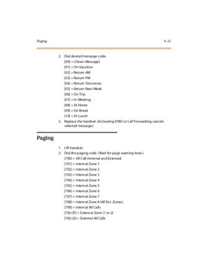 Page 248Pa g i n g6-21
2 . Di al de sir e d me ssa ge code.
[00] = (Clears Message)
[01] = On Vaca tion
[02] = Re turn AM
[03] = Re turn PM
[04] = Return Tom orrow
[05] = Return Next Week
[06] = On Trip
[07] = In Me eting
[08] = At Home
[09] = On Brea k
[10] = At Lunch
3. Replace the hands et. (Activa ting D ND or Call Forward ing cancels
s el ect ed me ssa ge.)
Pa gi n g
1. Lift hands et.
2 . Di al th e p agi ng code . ( Wai t for pa ge warn ing tone .)
[7 00 ] = A ll C all (I nt er nal an d Ex te rna l)
[701]...