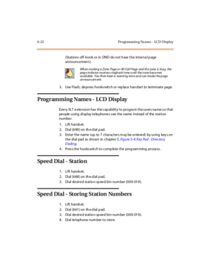 Page 2496-22 Programmin g Na mes - LCD Display
(Stations off -hook or in DND do not h ear the interna l p age
announce men t.)
3 . Use Fl ash, de pr ess hooks wit ch or r ep lace han dse t to te rmi nat e page .
Programming Name s - LCD Display
Eve r y SLT e xte nsi on has t he cap abi li t y t o pr ogra m t he us er s na me s o t hat
pe ople us ing di spl ay t e le phone s s ee t he name i nst ead of the st at i on
numbe r.
1. Lift hands et.
2 . Di al [6 90 ] on th e d ial p ad.
3. Enter the name (up to 7...