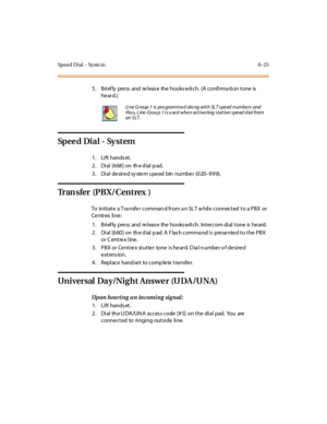 Page 250Speed Dial - Syste m 6 -23
5. Brief ly press and releas e the hooks witch. (A confirma tion tone is
he ard.)
Sp e e d Di a l - Sy s t e m
1. Lift hands et.
2 . Di al [6 68 ] on th e d ial p ad.
3 . Di al de sir e d sy ste m s pe ed bin numbe r (0 20–999).
Tran sfer (PBX/Centrex )
To initiate a T ra nsfe r comman d from a n SL T w hile connected to a PBX or
Ce ntr ex li ne :
1. Brief ly press and releas e the hooks witch. Intercom dial tone is heard.
2 . Di al [6 60 ] on th e d ial p ad. A F las h comma...