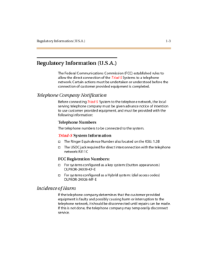 Page 26Regulatory Inf orm ation (U.S.A .) 1-3
Regulatory Information (U.S.A.)
The Fe de ra l C ommuni cations C ommis si on (F CC) es ta bli she d rul es to
allow the direct conne ction of theTriad-SSys te ms to a t e le phone
network. C ertain actions mus t be undertaken or understood before the
connection of cu stomer provided equip ment is completed.
Telephone Company Notification
Before conne ctingTr iad-SSystem to the telephone network, the local
se rving te le phone comp any m ust be give n adv ance...