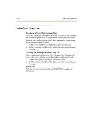 Page 2516-24 Voice Mail O peratio n
Vo i c e Ma i l O p e ra t i o n
Receiving a Voice Mail Message Wait
To re cei ve a m ess age wai t ing ind icat i on t hat a voi ce m ess age i s wa it ing ,
the Voice Mail s ystem must b e prog ram med to provide the indica tion.
Af te r the v oic e mai l sys te m r ec e iv es a voic e me ss age for a st at ion user ,
the vo ice mai l must go off- hook.
1. Dial the Voice Mail Message Wait code [420] on the dial pad.
2. Dial the extension number of the station user who...
