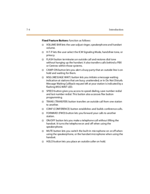 Page 2557-4I ntr o ducti o n
Fixed Featu re Bu tton sfunct ion as fol lows :
†VOLUME BAR lets the user adjust ringer, speakerphone and handset
vol ume.
†H-T -P l et s the us er se l ec t t he IC M Si gnal in g M ode, hand sfr ee t one, or
pr iva cy.
†FLA SH bu t to n te r mina te s a n o u t si de c al l and r es to r es di al t o ne
without ha nging up the ha ndse t. It also tra nsfe rs calls b ehind a PBX
or Centrex within those sys te ms.
†CAMP-ON button lets you alert a busy party that an outside line is on...