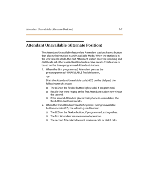 Page 258Att endan t Unavailable ( Alte rnate Pos it ion) 7-7
Attendant Unavailable (Alternate Position)
The Attendant Unavailable feature lets Attendant stations have a button
that places their station in an Unavailable Mode. When the station is in
the Una vaila ble Mode , the ne xt Attenda nt station re ceives incoming and
dial 0 calls. All other available Attendants receive recalls. This feature is
based on the three programmed Attendant stations.
1. Whenthe(firstprogrammed)Attendantpressesthe
pr e-p rogr amm...