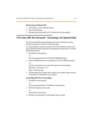 Page 260CO L ines O ff-Net Forw ard - I ncom ing ( via Spe ed Dial) 7-9
Retrieving a Parked Call
1. Lift hands et or pres s ON/OFF button.
2. Pres s the [# ] button.
3 . Di al par ki ng locat i on (4 30 t o 4 3 7) wher e the cal l was pa rke d.
CO L ines Off -Ne t Forward - Incoming (via Speed D ial)
The C O L ine s O ff- Ne t Forw ard fe at ure l et s t he fi rs t At t end ant s t at ion
for war d i ncomin g CO cal l s t o a n off- net l ocat ion .
In a s pe ed dia l bin, store the numb er of the off -ne t...