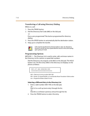 Page 2637-12 D irecto ry D ial ing
Trans ferring a C all us ing Directory Dialing
While on a call:
1. Pres s the TRANS button.
2 . Di al th e D ir ect or y D ia l Code [6 80 ] on the d ial p ad,
-or -
Pr es s a pr e- pr ogra mmed * f le x but t on pr ogr amme d for d ir ect or y
di ali ng.
3 . Pr es s t he SPE ED but ton to aut omat ical l y di al t he des ti nat ion st at ion.
4. Hang up to complete the transfer.
Programming Options
METH OD 1 -- The D irectory List is us ed to enter, edit, an d e ras e name s...