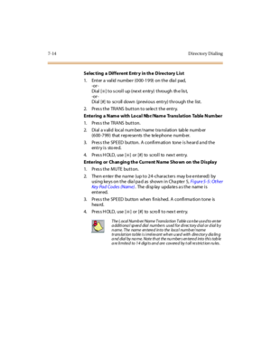 Page 2657-14 D irecto ry D ial ing
Selec ting a Different Entr y in th e Directory List
1. Enter a valid number (000-199) on the dial pad,
-or -
Di al [
✳]toscrollup(nextentry) through thelist,
-or -
Dial [#] to scroll down (previous entry) through the list.
2. Press the TRANS button to select the entry.
Entering a Name with Local Nbr/Name Translation Table Number
1. Pres s the TRANS button.
2. Di al a v ali d local num ber /name t ra nsl ati on tab le numb er
(600-799) that rep re se nts the te le phone numb...