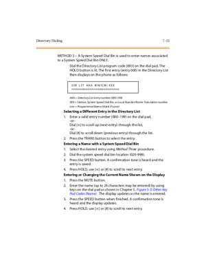 Page 266Di r e c t or y Di a li n g 7 - 15
METHOD 3 -- A System Speed Dial Bin is used to enter names associated
to a S yst em Sp ee d Di al B i n O NLY .
Dial th e D irectory L is t p rogram code [693] on the dial pa d. T he
HOLDbuttonis lit. The firstentry(entry000) in the DirectoryList
the n d is pla ys o n th e p ho ne as fo ll o ws:
AAA = D irec t o r y Lis t en t r y n u mb er ( 00 0- 19 9)
XX X = S ta t i o n, S y s te m S p e e d D i al B i n, o r L o c al N um be r/ N a me Tr an s l at i o n n u mb e r...