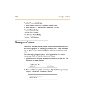 Page 2697-18 M essa ges - Cus to m
For Ne xt I te m i n thi s E ntr y:
1. Pres s the MUTE button to toggle to the nex t item.
2. Pres s the ON/OF F button to e xit the re view function.
For Ne xt T a bl e E ntry :
Press the HOLD button .
For Pr ev io us T a ble E ntr y:
Pre ss the T RAN S b utton.
Mess ag es - C u st om
The Cus tom M es sage f e at ure l et s the s yst em admi ni st ra tor e nte r up t o
te n c u s to m mes sag es fo r u se by sys te m s ta ti o n u s er s. The se me ssa ges
may be spe cif ie d...