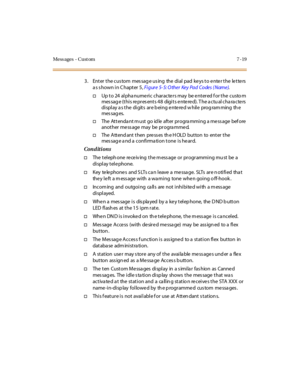 Page 270Mess ages - C ust om 7 - 19
3. Enter the custom message using the dial pad keys to enter the letters
asshowninChapter5,Figure 5- 5: O ther Key Pad Codes ( Name).
†Up t o 24 al pha nume ri c char acte r s may be e nt er ed f or t he custo m
message (this represents 48 digits entered). The actu al characters
display a s the digits are b eing e nte re d w hile prog ram ming th e
mes sag es.
†TheAttendantmustgoidleafterprogrammingamessagebefore
another me ss age may be pr ogra mme d.
†The A tt end ant t hen...