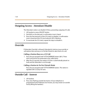 Page 2717-20 Out go ing Acce ss - Att endant D isabl e
Outgoing Acces s - Attendant Disable
The A tt en dant s t at io n c an di sa bl e C O l in es, pr ev ent ing outg oing CO c al ls.
1. Lift hands et or pres s ON/OFF button.
2 . Di al [6 02 ] on th e d ial p ad. A conf ir mat io n t one i s hea rd.
3. Press the line button(s) of the CO Line(s) to disable. A confirmation
t one is he ar d an d t he CO Line b utt on(s) LED i s f las hin g.
4 . To re ac t iv ate t he CO Li ne(s ), r ep eat t he st ep s t o di sa...