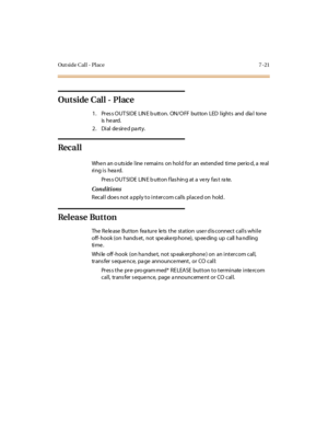 Page 272Out side Call - Place 7 -21
Out side Cal l - Pl ace
1 . Pr es s O UT SI DE LIN E b u tt o n. ON/ O FF bu t to n LED l ight s and dia l to ne
is he ard.
2. Dial desired party.
Rec a l l
Whenanoutsidelineremainsonholdforanextendedtimeperiod,areal
ring is hea rd.
Pr es s O UT SI DE LIN E b utt on f las hin g at a ve ry fas t ra te.
Conditions
Recall doe s not a pply to intercom calls place d on hold .
Release Button
The Release Button feature lets the station user disconnect calls while
off- hook (on hands...