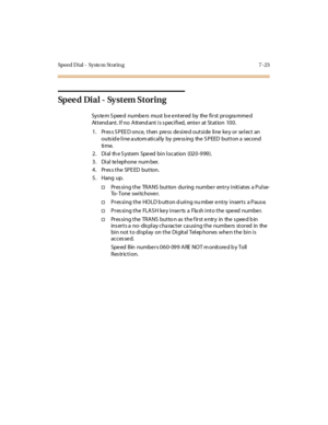 Page 274Speed Dial - Syste m St orin g 7 -23
Sp e e d Di a l - Sy s t e m S t o r i n g
System Speed numbers must be entered by the first programmed
Attend ant. If no Attend ant is s pecified, ente r at Station 100.
1 . Pr es s S PEE D once, t hen pre ss de si re d out si de li ne ke y or se l ect an
outs id e l i ne a utom ati cal ly by pre ss ing the S PEED but t on a second
ti me.
2. Dial the System Speed bin location (020-999).
3 . Di al te l ephone num ber.
4. Pres s the SPE ED button.
5. Hang up.
†Pres...