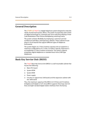 Page 290Gene ra l De scriptio n 9-3
Ge ner al D escr ipt ion
TheST A RPL USTri ad- S
is a digital telephone system designed to meet the
needs of small size business offices. The system incorporates state-of-the-
art digital technology for command and voice switching utilizing a Pulse
Code Modulation/Time Division Multiplexing switching matrix.
The system achieves flexibility by employing a universal card slot
ar c hit ec t ur e wi t h Bas ic and E xpa nsi on c abi ne ts . T hes e c a bin et s h ouse
pl ug-i n ci...