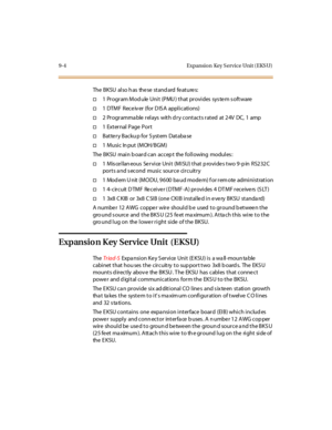 Page 2919-4 Expansion Key Service Unit (EKSU)
The BKSU al so h as the se st and ard fe at ure s:
†1 Program Module Unit (PMU) that provides system software
†1 DTMF Receiver (for DISA applications)
†2 Pr ogr amma ble r el ays wit h d r y cont act s r at ed at 2 4V DC, 1 amp
†1ExternalPagePort
†Battery Backu p for System Database
†1 Music In put (MOH/BGM)
The BKSU main b oard can accep t the following modules :
†1 M is ce l lan eous Se r vi ce Uni t (M I SU) t hat p rovi de s t wo 9 -p in RS2 32 C
ports and second...