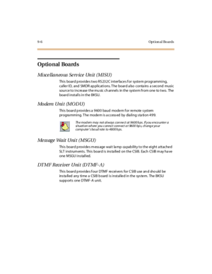 Page 2939-6 Opt ion al Bo ards
Optio nal Boards
Mi sce llaneo us Se rv ice Unit (MISU)
Thi s boar d p rovi de s t wo RS 23 2 C i nt er face s f or syst e m pr ogr ammi ng,
calle r ID, and SMDR ap plications. T he board a lso conta ins a s econd music
source to increase the mu sic channels in the system from one to two. The
board installs in the BKSU.
Mo dem U ni t (M O D U )
This board provides a 9600 baud modem for remote system
pr ogra mmi ng. T he mode m i s a ccess ed by dia li ng s ta ti on 499....