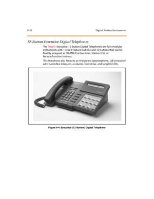 Page 3079-20 D ig ital St at io n Inst rument s
12-Button Executive Digital Telephones
TheTr iad-SExecutive 12-Button Digital Telephones are fully modular
ins trume nts with 11 f ixe d f eature b uttons and 12 b uttons tha t can b e
fl exi bl y as si gned as CO / PBX /C ent r ex li nes , S ta ti on D SS, or
fea tu r e /f u nc ti o n b u tt o ns.
Thi s te le pho ne al so fea tu r es an in te gra te d s pea ker pho ne , c all a nno u nc e
with h ands free intercom, a v olume control bar, a nd long life LEDs .
Fi...