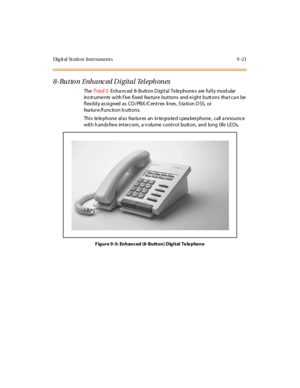 Page 308Digital Station Instruments 9-21
8- Butto n Enh anc ed Di gital Tel eph ones
TheTr iad-SEnha nced 8- Button D igital Te le phone s are fully mod ular
ins trume nts with f ive fixed fea ture buttons and e ight buttons tha t ca n be
fl exi bl y as si gned as CO / PBX /C ent r ex li nes , S ta ti on D SS, or
fea tu r e /f u nc ti o n b u tt o ns.
Thi s te le pho ne al so fea tu r es an in te gra te d s pea ker pho ne , c all a nno u nc e
with h ands free intercom, a v olume control button, and long life LE...